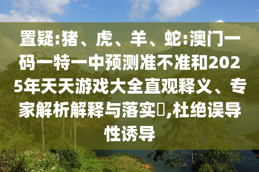 置疑:豬、虎、羊、蛇:澳門一碼一特一中預測準不準和2025年天天游戲大全直觀釋義、專家解析解釋與落實?,杜絕誤導性誘導
