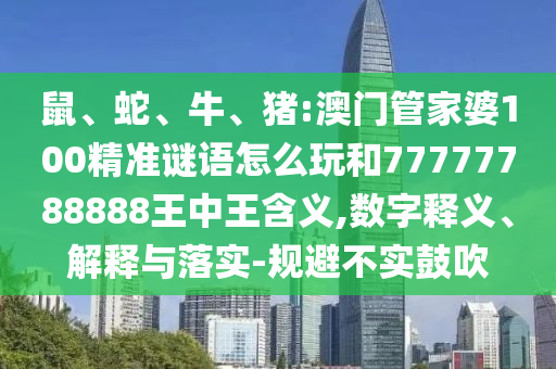 鼠、蛇、牛、豬:澳門(mén)管家婆100精準(zhǔn)謎語(yǔ)怎么玩和77777788888王中王含義,數(shù)字釋義、解釋與落實(shí)-規(guī)避不實(shí)鼓吹