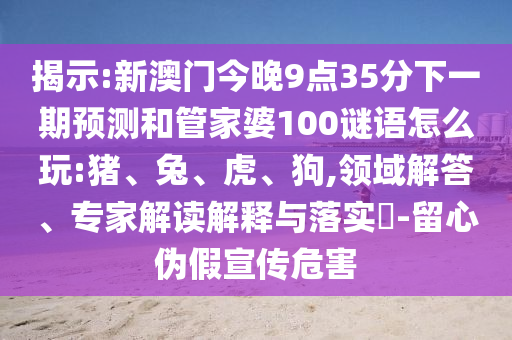揭示:新澳門今晚9點35分下一期預(yù)測和管家婆100謎語怎么玩:豬、兔、虎、狗,領(lǐng)域解答、專家解讀解釋與落實?-留心偽假宣傳危害