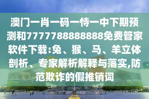 澳門一肖一碼一恃一中下期預(yù)測(cè)和7777788888888免費(fèi)管家軟件下載:兔、猴、馬、羊立體剖析、專家解析解釋與落實(shí),防范欺詐的假推銷詞