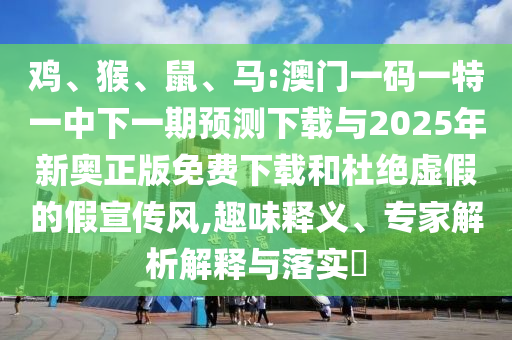 雞、猴、鼠、馬:澳門一碼一特一中下一期預(yù)測下載與2025年新奧正版免費下載和杜絕虛假的假宣傳風,趣味釋義、專家解析解釋與落實?