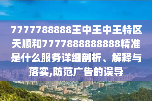 7777788888王中王中王特區(qū)天順和7777888888888精準(zhǔn)是什么服務(wù)詳細(xì)剖析、解釋與落實(shí),防范廣告的誤導(dǎo)