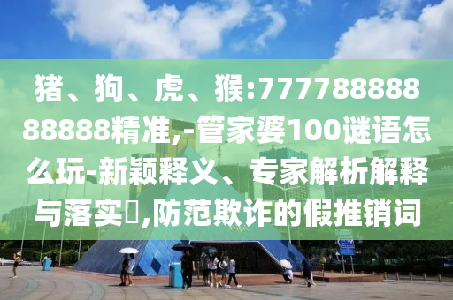 豬、狗、虎、猴:77778888888888精準(zhǔn),-管家婆100謎語怎么玩-新穎釋義、專家解析解釋與落實(shí)?,防范欺詐的假推銷詞