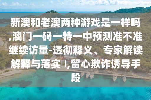 新澳和老澳兩種游戲是一樣嗎,澳門一碼一特一中預(yù)測準(zhǔn)不準(zhǔn)繼續(xù)訪量-透徹釋義、專家解讀解釋與落實?,留心欺詐誘導(dǎo)手段