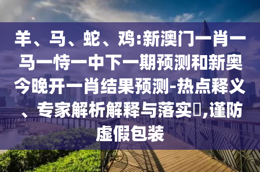 羊、馬、蛇、雞:新澳門一肖一馬一恃一中下一期預測和新奧今晚開一肖結果預測-熱點釋義、專家解析解釋與落實?,謹防虛假包裝