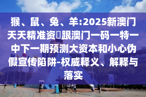 猴、鼠、兔、羊:2025新澳門(mén)天天精準(zhǔn)資枓跟澳門(mén)一碼一特一中下一期預(yù)測(cè)大資本和小心偽假宣傳陷阱-權(quán)威釋義、解釋與落實(shí)