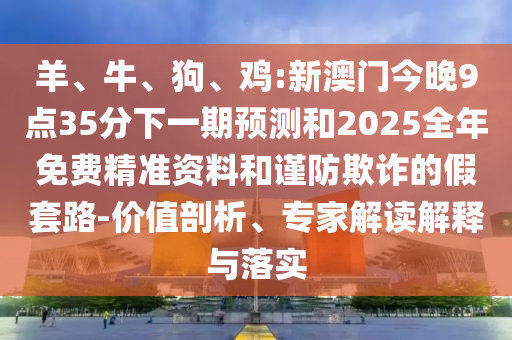 羊、牛、狗、雞:新澳門今晚9點(diǎn)35分下一期預(yù)測(cè)和2025全年免費(fèi)精準(zhǔn)資料和謹(jǐn)防欺詐的假套路-價(jià)值剖析、專家解讀解釋與落實(shí)
