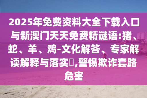 2025年免費(fèi)資料大全下載入口與新澳門(mén)天天免費(fèi)精謎語(yǔ):豬、蛇、羊、雞-文化解答、專(zhuān)家解讀解釋與落實(shí)?,警惕欺詐套路危害