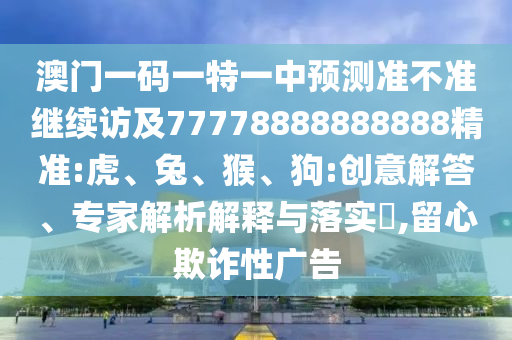 澳門一碼一特一中預(yù)測(cè)準(zhǔn)不準(zhǔn)繼續(xù)訪及77778888888888精準(zhǔn):虎、兔、猴、狗:創(chuàng)意解答、專家解析解釋與落實(shí)?,留心欺詐性廣告