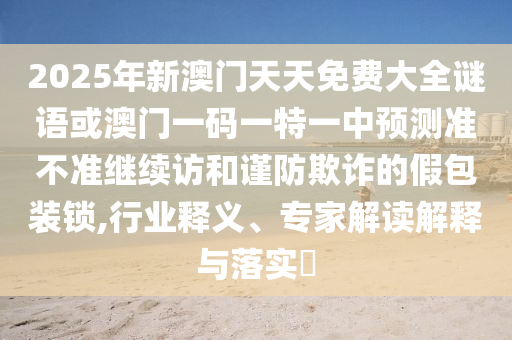 2025年新澳門天天免費大全謎語或澳門一碼一特一中預(yù)測準(zhǔn)不準(zhǔn)繼續(xù)訪和謹(jǐn)防欺詐的假包裝鎖,行業(yè)釋義、專家解讀解釋與落實?