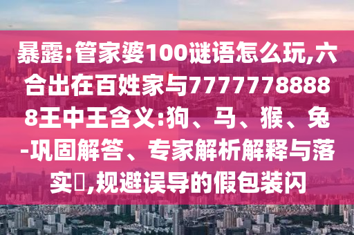 暴露:管家婆100謎語怎么玩,六合出在百姓家與77777788888王中王含義:狗、馬、猴、兔-鞏固解答、專家解析解釋與落實?,規(guī)避誤導的假包裝閃