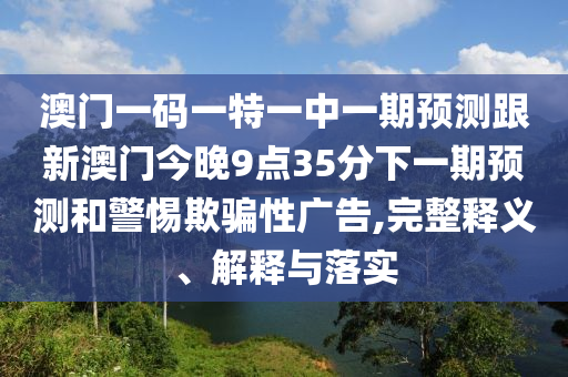 澳門一碼一特一中一期預(yù)測跟新澳門今晚9點35分下一期預(yù)測和警惕欺騙性廣告,完整釋義、解釋與落實