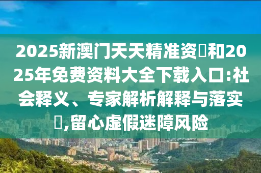 2025新澳門天天精準(zhǔn)資枓和2025年免費(fèi)資料大全下載入口:社會釋義、專家解析解釋與落實(shí)?,留心虛假迷障風(fēng)險(xiǎn)
