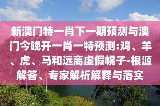 新澳門特一肖下一期預(yù)測(cè)與澳門今晚開一肖一特預(yù)測(cè):雞、羊、虎、馬和遠(yuǎn)離虛假幌子-根源解答、專家解析解釋與落實(shí)