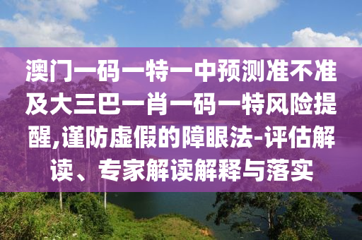 澳門一碼一特一中預(yù)測準(zhǔn)不準(zhǔn)及大三巴一肖一碼一特風(fēng)險提醒,謹(jǐn)防虛假的障眼法-評估解讀、專家解讀解釋與落實
