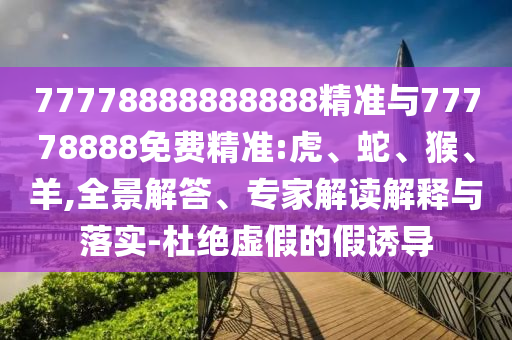 77778888888888精準與77778888免費精準:虎、蛇、猴、羊,全景解答、專家解讀解釋與落實-杜絕虛假的假誘導(dǎo)