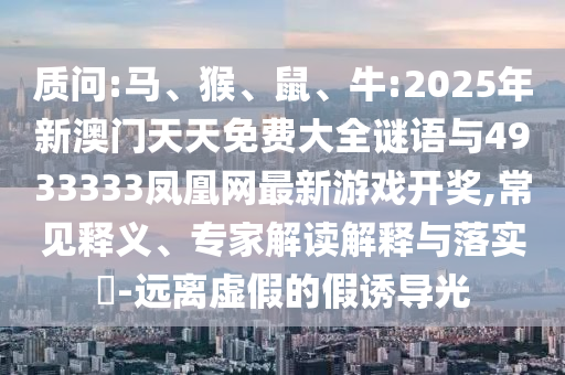 質(zhì)問:馬、猴、鼠、牛:2025年新澳門天天免費大全謎語與4933333鳳凰網(wǎng)最新游戲開獎,常見釋義、專家解讀解釋與落實?-遠離虛假的假誘導(dǎo)光